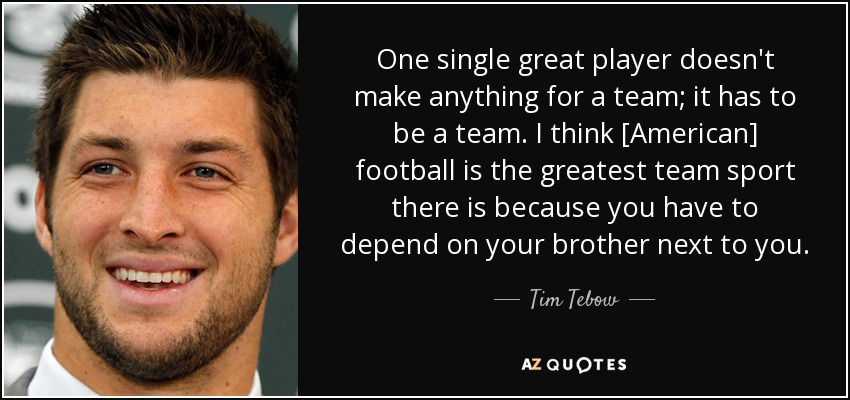 One single great player doesn't make anything for a team; it has to be a team. I think [American] football is the greatest team sport there is because you have to depend on your brother next to you. - Tim Tebow