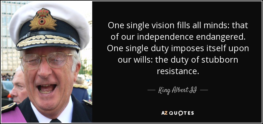 One single vision fills all minds: that of our independence endangered. One single duty imposes itself upon our wills: the duty of stubborn resistance. - King Albert II