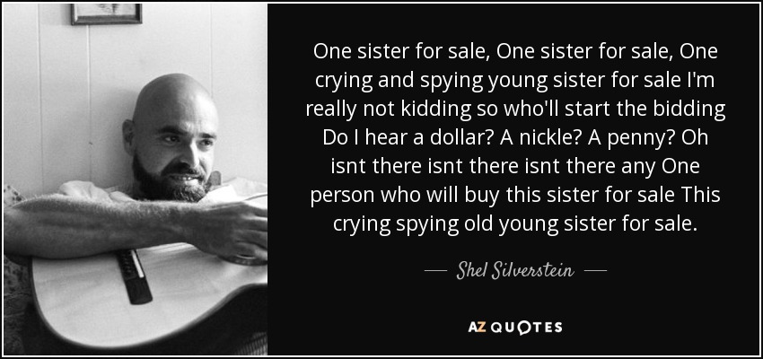 One sister for sale, One sister for sale, One crying and spying young sister for sale I'm really not kidding so who'll start the bidding Do I hear a dollar? A nickle? A penny? Oh isnt there isnt there isnt there any One person who will buy this sister for sale This crying spying old young sister for sale. - Shel Silverstein