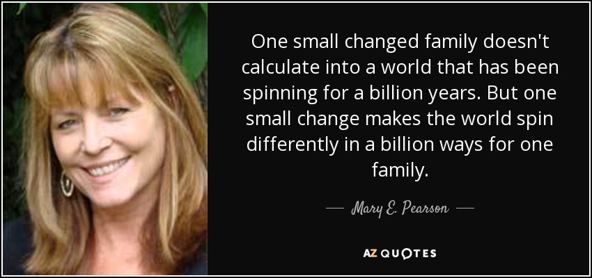 One small changed family doesn't calculate into a world that has been spinning for a billion years. But one small change makes the world spin differently in a billion ways for one family. - Mary E. Pearson