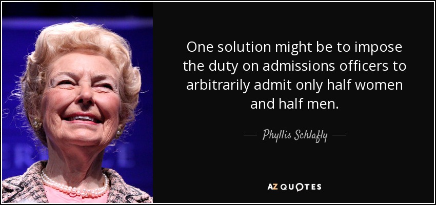 One solution might be to impose the duty on admissions officers to arbitrarily admit only half women and half men. - Phyllis Schlafly