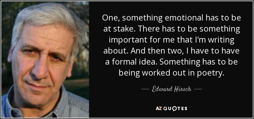One, something emotional has to be at stake. There has to be something important for me that I'm writing about. And then two, I have to have a formal idea. Something has to be being worked out in poetry. - Edward Hirsch