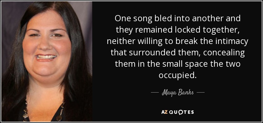 One song bled into another and they remained locked together, neither willing to break the intimacy that surrounded them, concealing them in the small space the two occupied. - Maya Banks