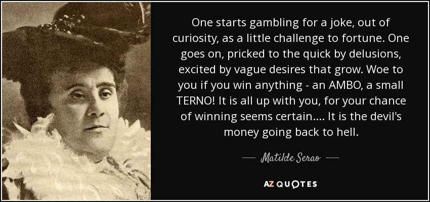 One starts gambling for a joke, out of curiosity, as a little challenge to fortune. One goes on, pricked to the quick by delusions, excited by vague desires that grow. Woe to you if you win anything - an AMBO, a small TERNO! It is all up with you, for your chance of winning seems certain. ... It is the devil's money going back to hell. - Matilde Serao