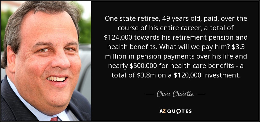 One state retiree, 49 years old, paid, over the course of his entire career, a total of $124,000 towards his retirement pension and health benefits. What will we pay him? $3.3 million in pension payments over his life and nearly $500,000 for health care benefits - a total of $3.8m on a $120,000 investment. - Chris Christie