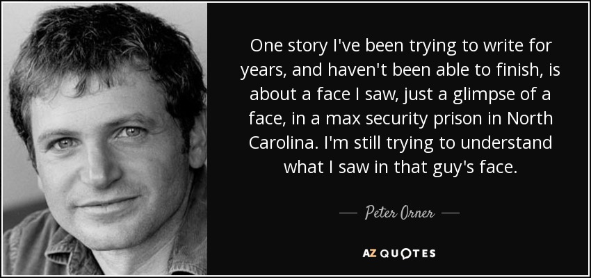 One story I've been trying to write for years, and haven't been able to finish, is about a face I saw, just a glimpse of a face, in a max security prison in North Carolina. I'm still trying to understand what I saw in that guy's face. - Peter Orner