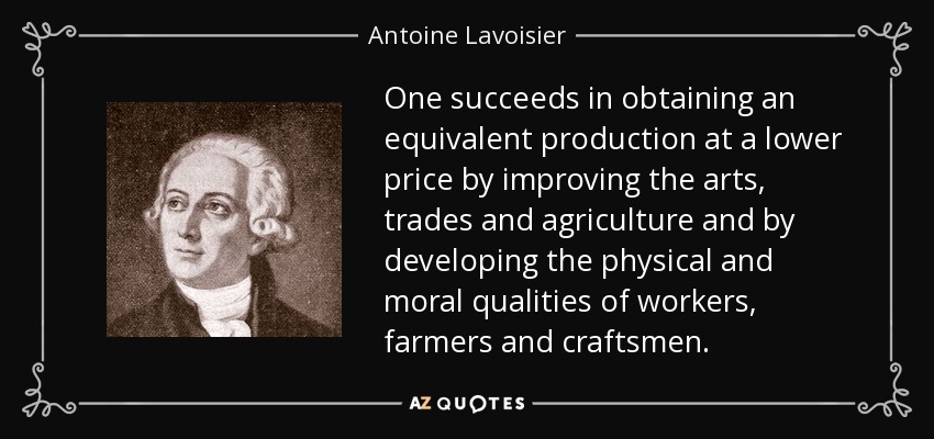 One succeeds in obtaining an equivalent production at a lower price by improving the arts, trades and agriculture and by developing the physical and moral qualities of workers, farmers and craftsmen. - Antoine Lavoisier