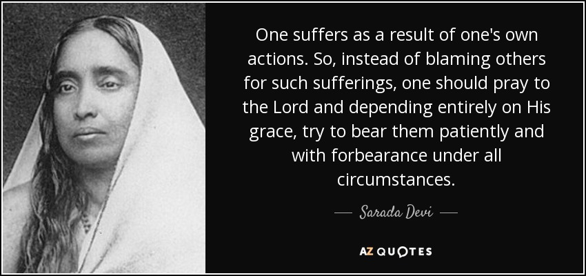 One suffers as a result of one's own actions. So, instead of blaming others for such sufferings, one should pray to the Lord and depending entirely on His grace, try to bear them patiently and with forbearance under all circumstances. - Sarada Devi