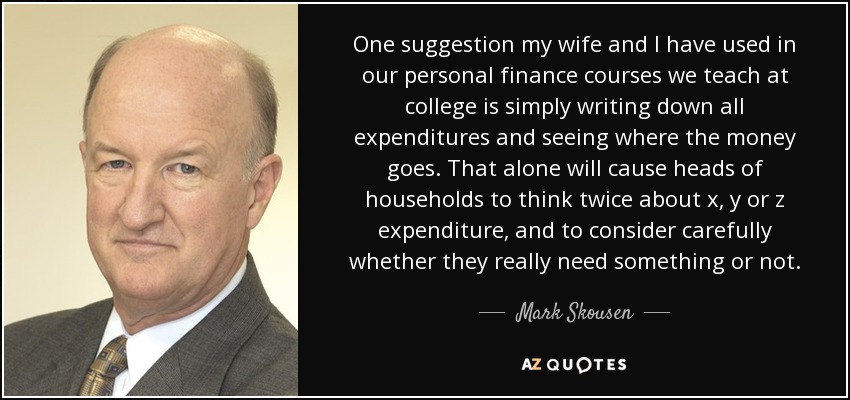 One suggestion my wife and I have used in our personal finance courses we teach at college is simply writing down all expenditures and seeing where the money goes. That alone will cause heads of households to think twice about x, y or z expenditure, and to consider carefully whether they really need something or not. - Mark Skousen