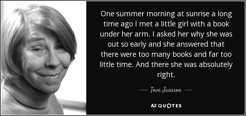 One summer morning at sunrise a long time ago I met a little girl with a book under her arm. I asked her why she was out so early and she answered that there were too many books and far too little time. And there she was absolutely right. - Tove Jansson