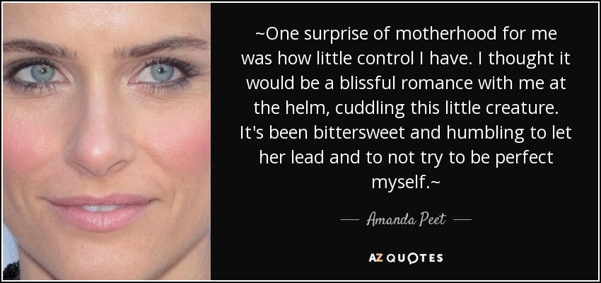 ~One surprise of motherhood for me was how little control I have. I thought it would be a blissful romance with me at the helm, cuddling this little creature. It's been bittersweet and humbling to let her lead and to not try to be perfect myself.~ - Amanda Peet