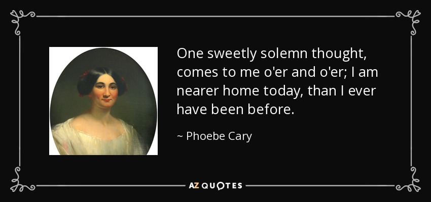 One sweetly solemn thought, comes to me o'er and o'er; I am nearer home today, than I ever have been before. - Phoebe Cary