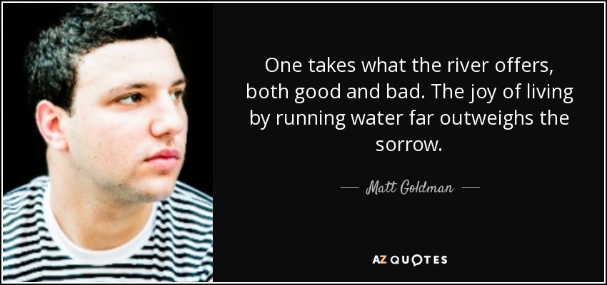 One takes what the river offers, both good and bad. The joy of living by running water far outweighs the sorrow. - Matt Goldman