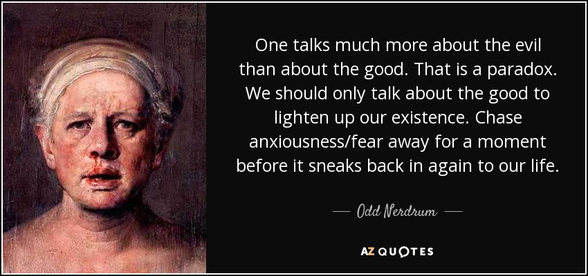 One talks much more about the evil than about the good. That is a paradox. We should only talk about the good to lighten up our existence. Chase anxiousness/fear away for a moment before it sneaks back in again to our life. - Odd Nerdrum