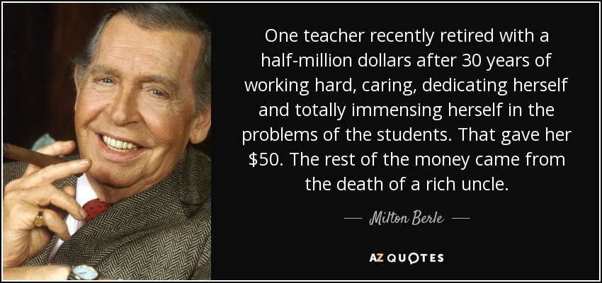 One teacher recently retired with a half-million dollars after 30 years of working hard, caring, dedicating herself and totally immensing herself in the problems of the students. That gave her $50. The rest of the money came from the death of a rich uncle. - Milton Berle