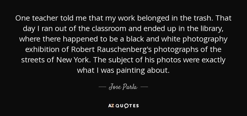 One teacher told me that my work belonged in the trash. That day I ran out of the classroom and ended up in the library, where there happened to be a black and white photography exhibition of Robert Rauschenberg's photographs of the streets of New York. The subject of his photos were exactly what I was painting about. - Jose Parla
