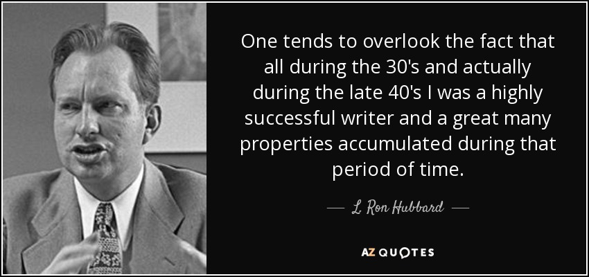 One tends to overlook the fact that all during the 30's and actually during the late 40's I was a highly successful writer and a great many properties accumulated during that period of time. - L. Ron Hubbard