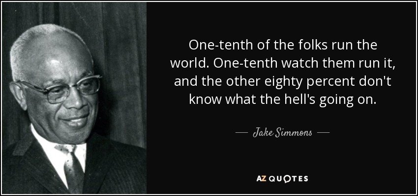 One-tenth of the folks run the world. One-tenth watch them run it, and the other eighty percent don't know what the hell's going on. - Jake Simmons, Jr.