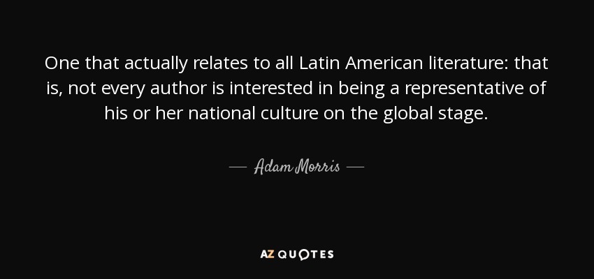 One that actually relates to all Latin American literature: that is, not every author is interested in being a representative of his or her national culture on the global stage. - Adam Morris