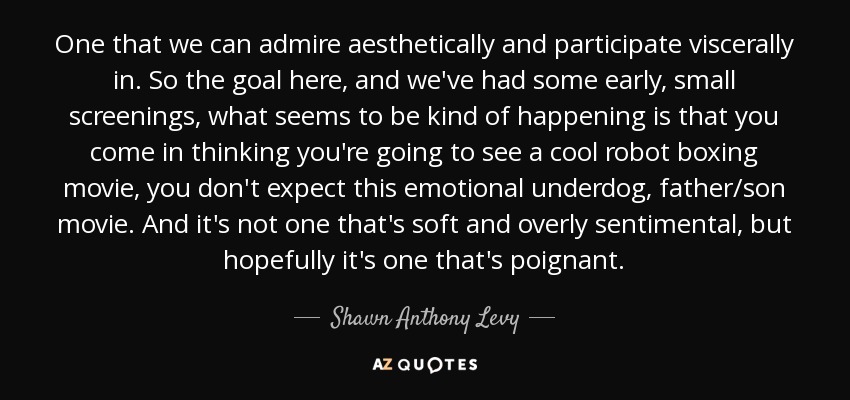 One that we can admire aesthetically and participate viscerally in. So the goal here, and we've had some early, small screenings, what seems to be kind of happening is that you come in thinking you're going to see a cool robot boxing movie, you don't expect this emotional underdog, father/son movie. And it's not one that's soft and overly sentimental, but hopefully it's one that's poignant. - Shawn Anthony Levy