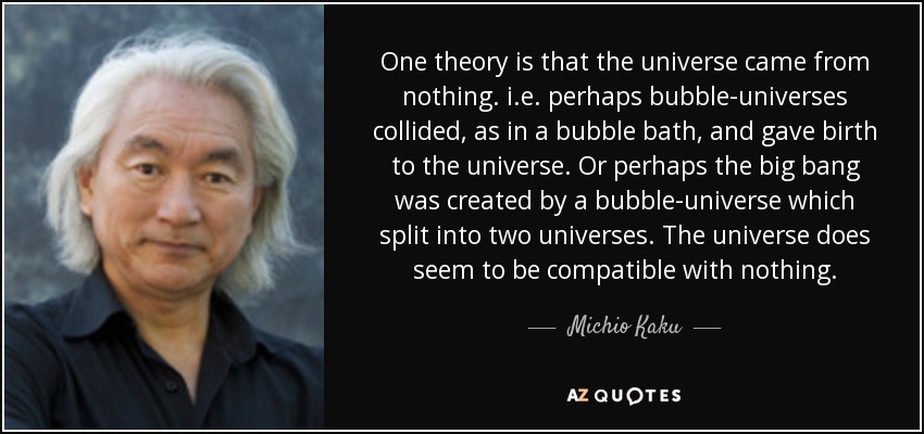 One theory is that the universe came from nothing. i.e. perhaps bubble-universes collided, as in a bubble bath, and gave birth to the universe. Or perhaps the big bang was created by a bubble-universe which split into two universes. The universe does seem to be compatible with nothing. - Michio Kaku