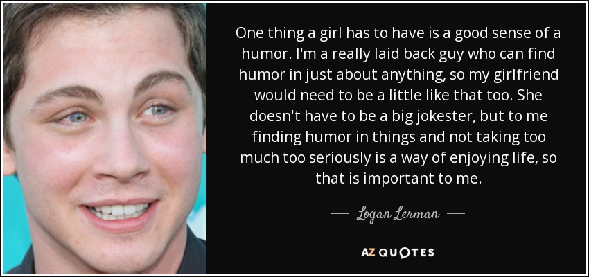 One thing a girl has to have is a good sense of a humor. I'm a really laid back guy who can find humor in just about anything, so my girlfriend would need to be a little like that too. She doesn't have to be a big jokester, but to me finding humor in things and not taking too much too seriously is a way of enjoying life, so that is important to me. - Logan Lerman