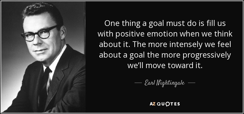 One thing a goal must do is fill us with positive emotion when we think about it. The more intensely we feel about a goal the more progressively we’ll move toward it. - Earl Nightingale