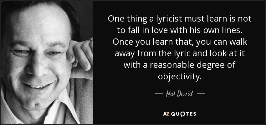 One thing a lyricist must learn is not to fall in love with his own lines. Once you learn that, you can walk away from the lyric and look at it with a reasonable degree of objectivity. - Hal David