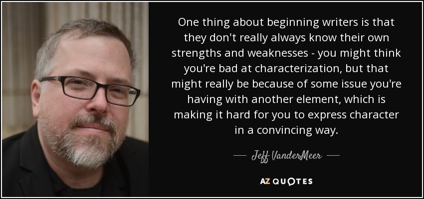 One thing about beginning writers is that they don't really always know their own strengths and weaknesses - you might think you're bad at characterization, but that might really be because of some issue you're having with another element, which is making it hard for you to express character in a convincing way. - Jeff VanderMeer
