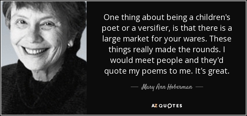 One thing about being a children's poet or a versifier, is that there is a large market for your wares. These things really made the rounds. I would meet people and they'd quote my poems to me. It's great. - Mary Ann Hoberman