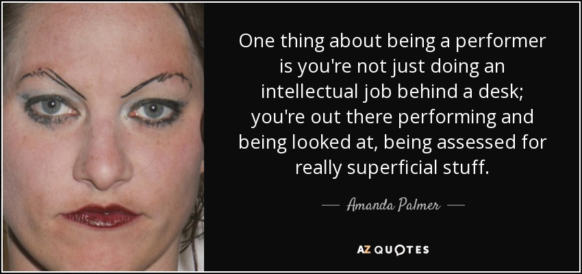 One thing about being a performer is you're not just doing an intellectual job behind a desk; you're out there performing and being looked at, being assessed for really superficial stuff. - Amanda Palmer