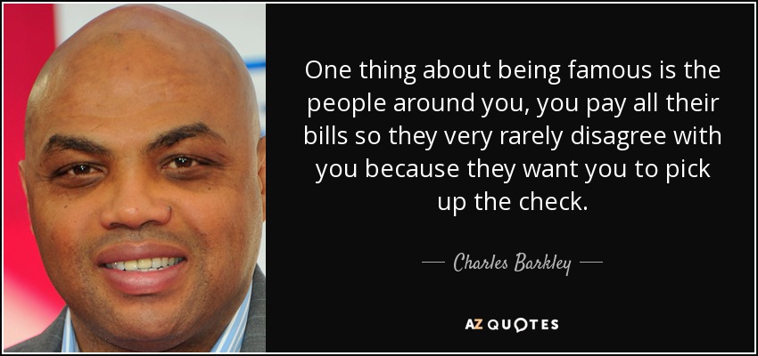 One thing about being famous is the people around you, you pay all their bills so they very rarely disagree with you because they want you to pick up the check. - Charles Barkley