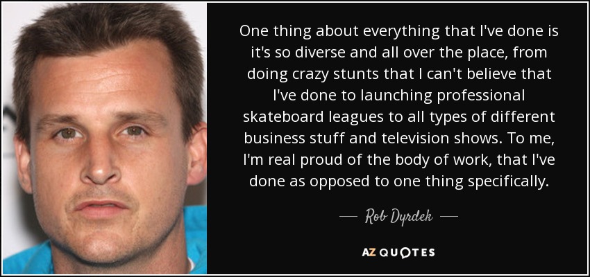 One thing about everything that I've done is it's so diverse and all over the place, from doing crazy stunts that I can't believe that I've done to launching professional skateboard leagues to all types of different business stuff and television shows. To me, I'm real proud of the body of work, that I've done as opposed to one thing specifically. - Rob Dyrdek
