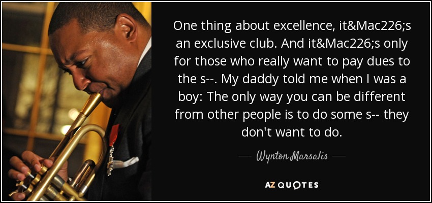One thing about excellence, it&Mac226;s an exclusive club. And it&Mac226;s only for those who really want to pay dues to the s--. My daddy told me when I was a boy: The only way you can be different from other people is to do some s-- they don't want to do. - Wynton Marsalis
