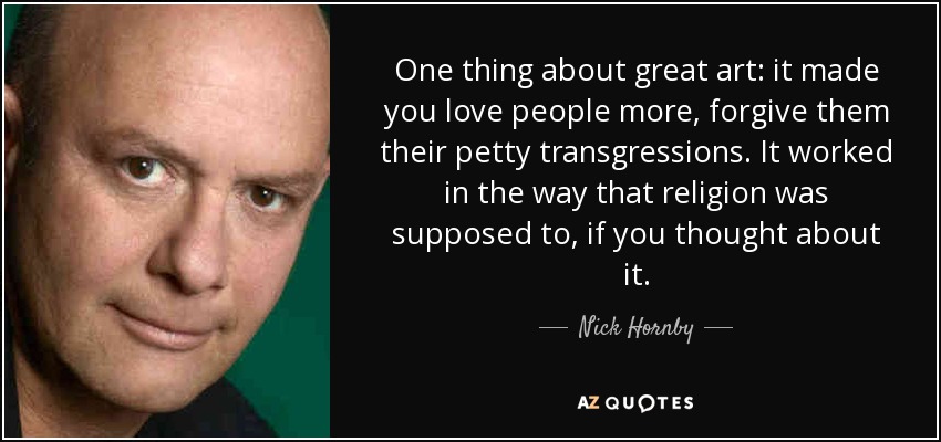 One thing about great art: it made you love people more, forgive them their petty transgressions. It worked in the way that religion was supposed to, if you thought about it. - Nick Hornby