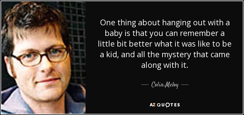 One thing about hanging out with a baby is that you can remember a little bit better what it was like to be a kid, and all the mystery that came along with it. - Colin Meloy