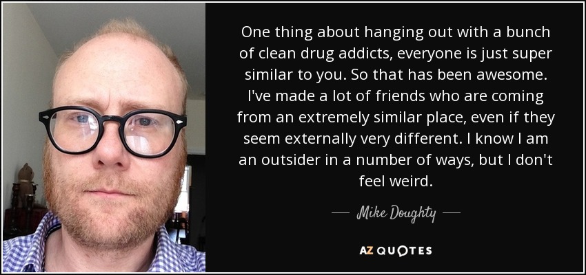One thing about hanging out with a bunch of clean drug addicts, everyone is just super similar to you. So that has been awesome. I've made a lot of friends who are coming from an extremely similar place, even if they seem externally very different. I know I am an outsider in a number of ways, but I don't feel weird. - Mike Doughty