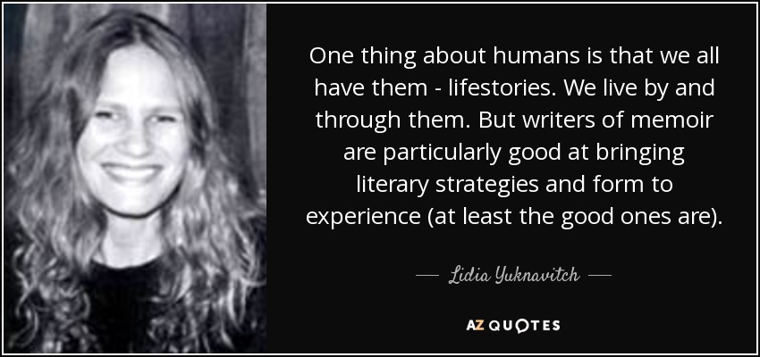 One thing about humans is that we all have them - lifestories. We live by and through them. But writers of memoir are particularly good at bringing literary strategies and form to experience (at least the good ones are). - Lidia Yuknavitch