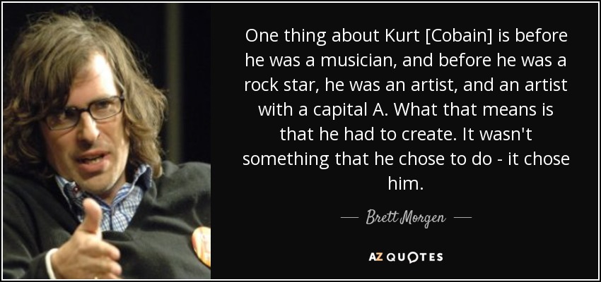 One thing about Kurt [Cobain] is before he was a musician, and before he was a rock star, he was an artist, and an artist with a capital A. What that means is that he had to create. It wasn't something that he chose to do - it chose him. - Brett Morgen