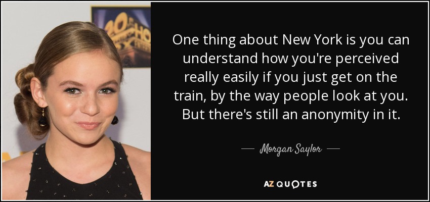 One thing about New York is you can understand how you're perceived really easily if you just get on the train, by the way people look at you. But there's still an anonymity in it. - Morgan Saylor