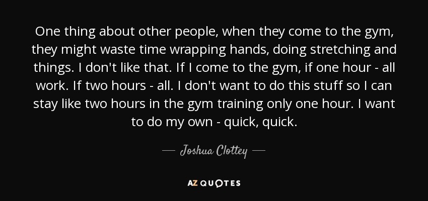 One thing about other people, when they come to the gym, they might waste time wrapping hands, doing stretching and things. I don't like that. If I come to the gym, if one hour - all work. If two hours - all. I don't want to do this stuff so I can stay like two hours in the gym training only one hour. I want to do my own - quick, quick. - Joshua Clottey