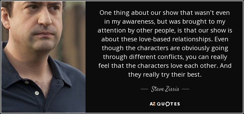 One thing about our show that wasn't even in my awareness, but was brought to my attention by other people, is that our show is about these love-based relationships. Even though the characters are obviously going through different conflicts, you can really feel that the characters love each other. And they really try their best. - Steve Zissis