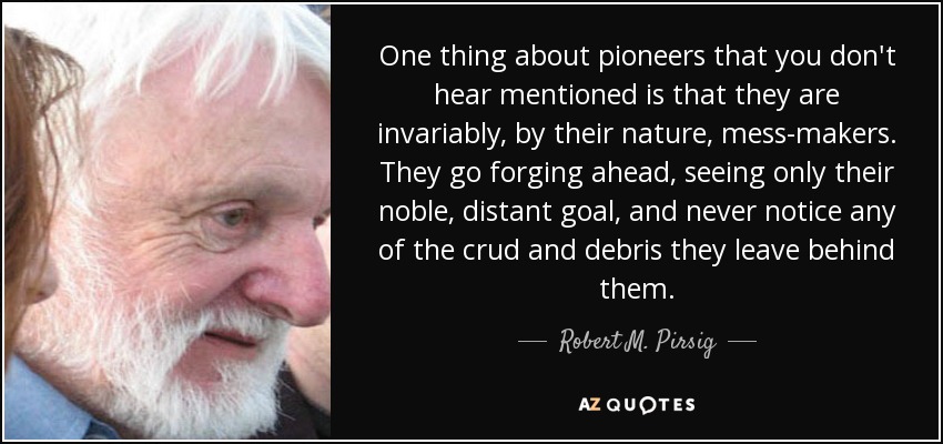 One thing about pioneers that you don't hear mentioned is that they are invariably, by their nature, mess-makers. They go forging ahead, seeing only their noble, distant goal, and never notice any of the crud and debris they leave behind them. - Robert M. Pirsig