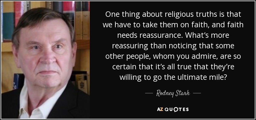 One thing about religious truths is that we have to take them on faith, and faith needs reassurance. What’s more reassuring than noticing that some other people, whom you admire, are so certain that it’s all true that they’re willing to go the ultimate mile? - Rodney Stark