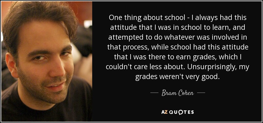 One thing about school - I always had this attitude that I was in school to learn, and attempted to do whatever was involved in that process, while school had this attitude that I was there to earn grades, which I couldn't care less about. Unsurprisingly, my grades weren't very good. - Bram Cohen