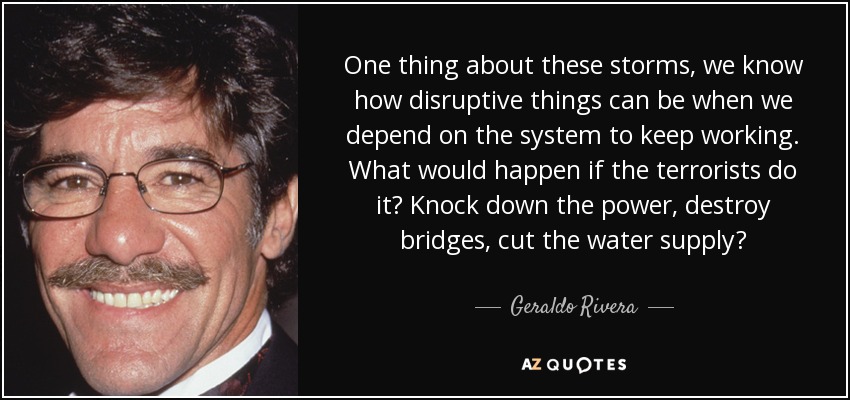 One thing about these storms, we know how disruptive things can be when we depend on the system to keep working. What would happen if the terrorists do it? Knock down the power, destroy bridges, cut the water supply? - Geraldo Rivera