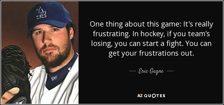 One thing about this game: It's really frustrating. In hockey, if you team's losing, you can start a fight. You can get your frustrations out. - Eric Gagne