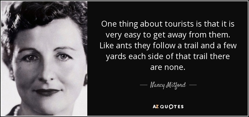 One thing about tourists is that it is very easy to get away from them. Like ants they follow a trail and a few yards each side of that trail there are none. - Nancy Mitford