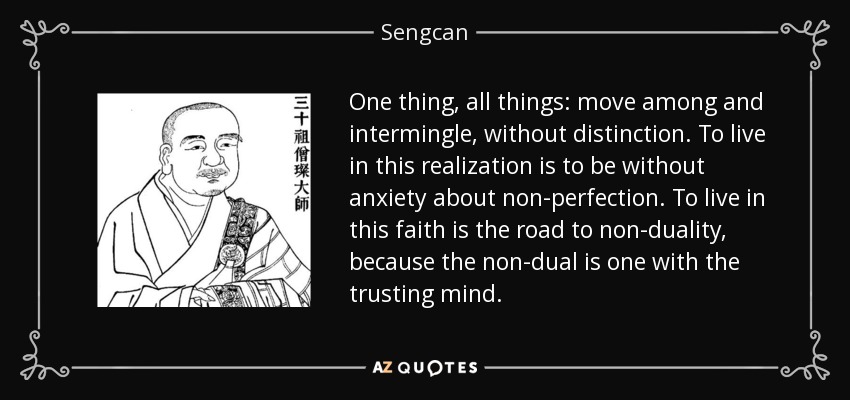 One thing, all things: move among and intermingle, without distinction. To live in this realization is to be without anxiety about non-perfection. To live in this faith is the road to non-duality, because the non-dual is one with the trusting mind. - Sengcan