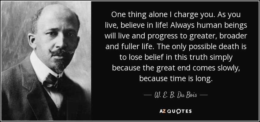 One thing alone I charge you. As you live, believe in life! Always human beings will live and progress to greater, broader and fuller life. The only possible death is to lose belief in this truth simply because the great end comes slowly, because time is long. - W. E. B. Du Bois